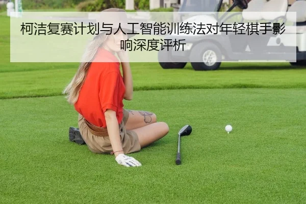 柯洁复赛计划与人工智能训练法对年轻棋手影响深度评析